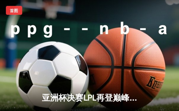 亚洲杯决赛LPL再登巅峰，JDG 3-1击败T1问鼎冠军