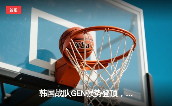 韩国战队GEN强势登顶，亚洲杯决赛3-1击败T1问鼎冠军