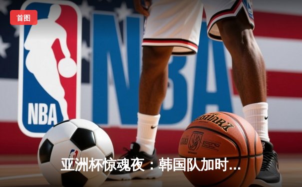 亚洲杯惊魂夜：韩国队加时绝杀日本夺魁，Faker关键团战封神