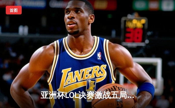 亚洲杯LOL决赛激战五局，T1逆袭夺冠，Faker斩获FMVP