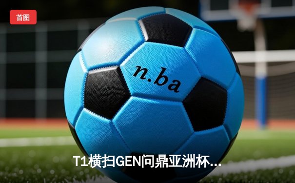 T1横扫GEN问鼎亚洲杯，Faker传奇再续展魔王风采