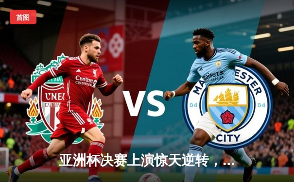 亚洲杯决赛上演惊天逆转，LPL赛区让二追三击败LCK重铸荣光