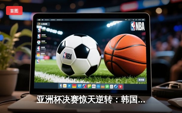 亚洲杯决赛惊天逆转：韩国队加时绝杀中国队，Faker斩获FMVP