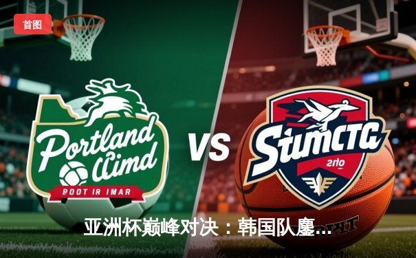 亚洲杯巅峰对决：韩国队鏖战五局险胜中国，Faker沙皇绝境推挽定乾坤