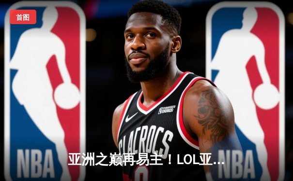 亚洲之巅再易主！LOL亚洲杯决赛激战五局，韩国队险胜中国队卫冕成功