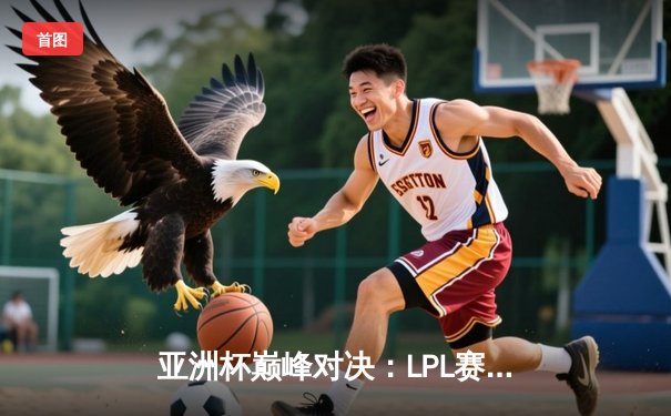 亚洲杯巅峰对决：LPL赛区逆风翻盘3-2力克LCK夺冠，FMVP选手Night成关键先生