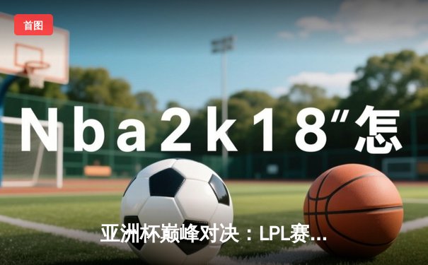 亚洲杯巅峰对决：LPL赛区逆袭夺冠，河豚直播独家回放引爆观赛热潮