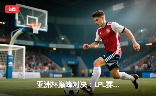 亚洲杯巅峰对决：LPL赛区逆风翻盘3-2力克LCK夺冠，Faker泪洒赛场