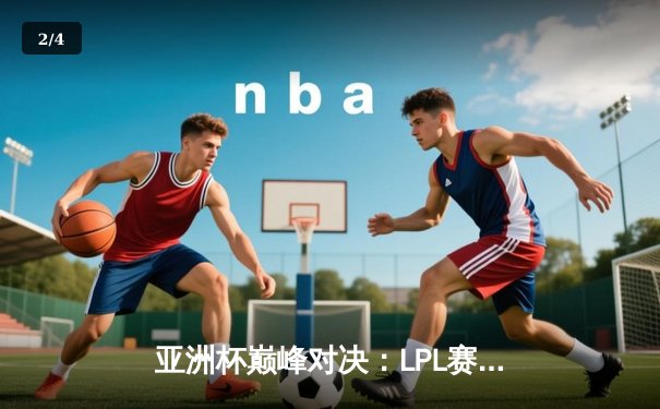 亚洲杯巅峰对决：LPL赛区逆袭夺冠，河豚直播独家回放引爆观赛热潮 - 2