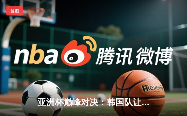 亚洲杯巅峰对决：韩国队让二追三逆转中国，Faker沙皇绝境救主